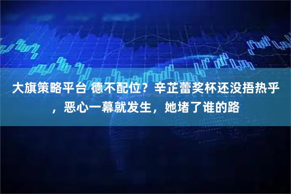 大旗策略平台 德不配位？辛芷蕾奖杯还没捂热乎，恶心一幕就发生，她堵了谁的路