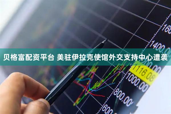 贝格富配资平台 美驻伊拉克使馆外交支持中心遭袭