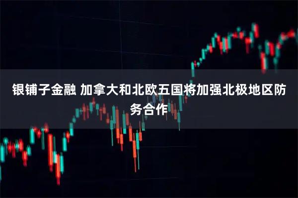 银铺子金融 加拿大和北欧五国将加强北极地区防务合作
