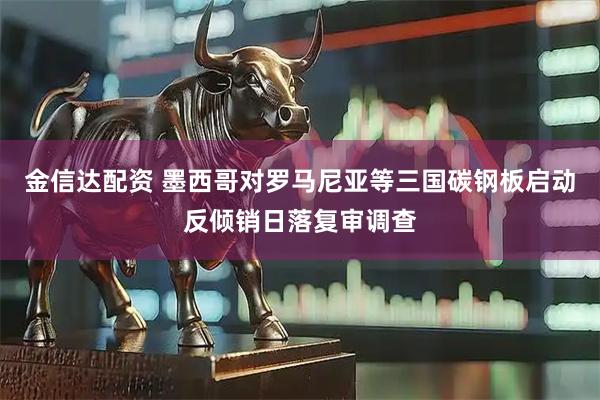 金信达配资 墨西哥对罗马尼亚等三国碳钢板启动反倾销日落复审调查