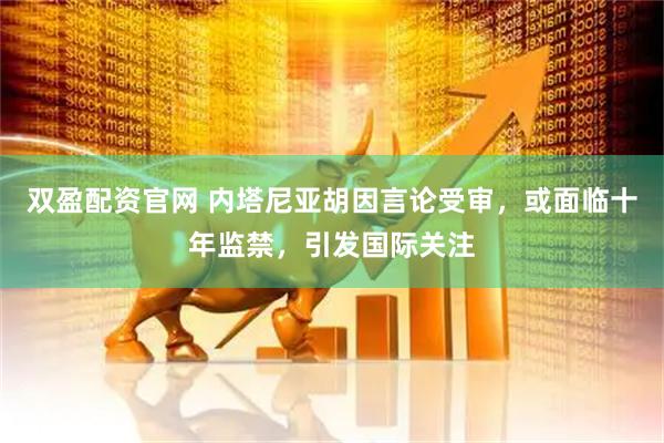 双盈配资官网 内塔尼亚胡因言论受审，或面临十年监禁，引发国际关注