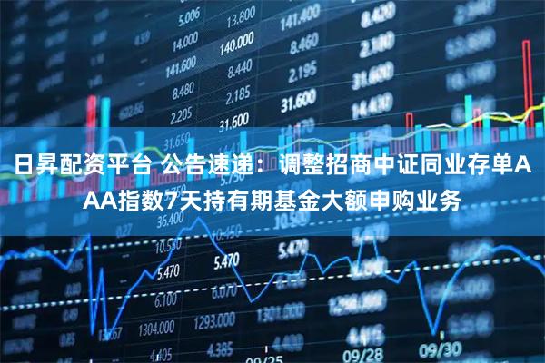 日昇配资平台 公告速递：调整招商中证同业存单AAA指数7天持有期基金大额申购业务