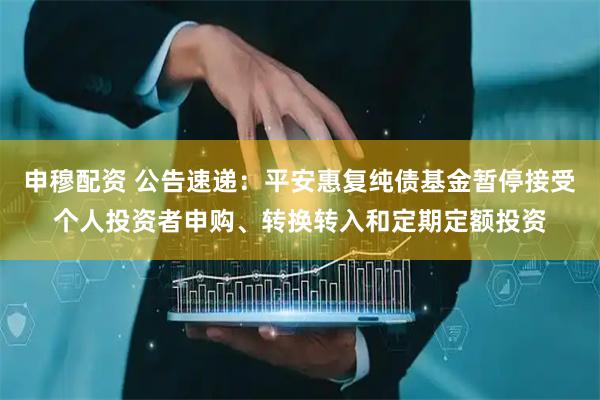 申穆配资 公告速递：平安惠复纯债基金暂停接受个人投资者申购、转换转入和定期定额投资