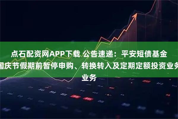 点石配资网APP下载 公告速递：平安短债基金国庆节假期前暂停申购、转换转入及定期定额投资业务