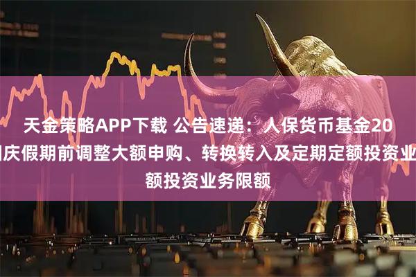 天金策略APP下载 公告速递：人保货币基金2025年国庆假期前调整大额申购、转换转入及定期定额投资业务限额