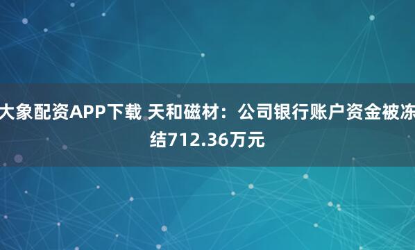 大象配资APP下载 天和磁材：公司银行账户资金被冻结712.36万元