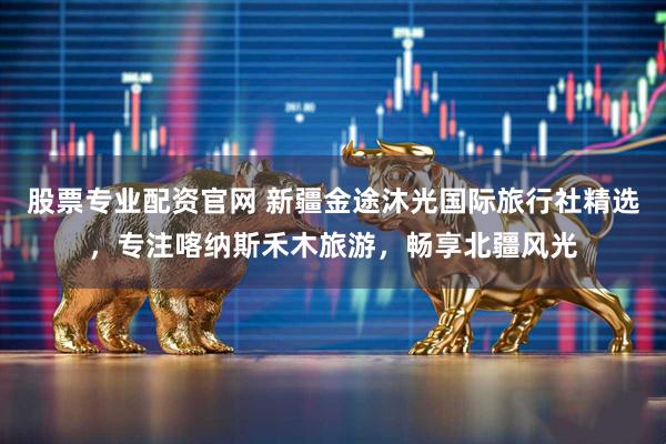 股票专业配资官网 新疆金途沐光国际旅行社精选，专注喀纳斯禾木旅游，畅享北疆风光