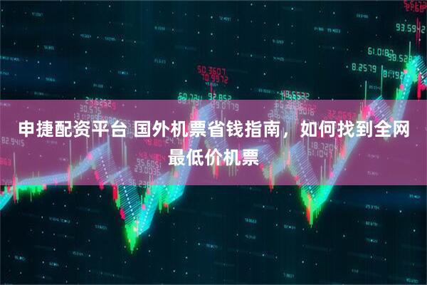 申捷配资平台 国外机票省钱指南，如何找到全网最低价机票