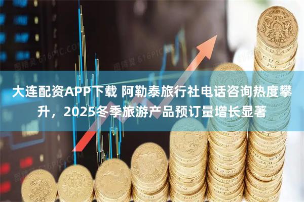 大连配资APP下载 阿勒泰旅行社电话咨询热度攀升，2025冬季旅游产品预订量增长显著