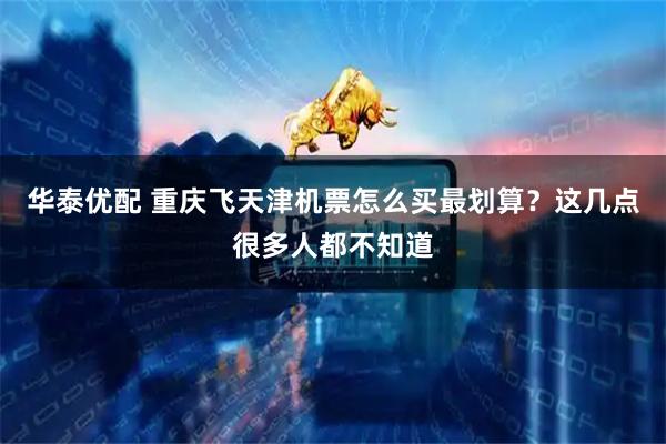 华泰优配 重庆飞天津机票怎么买最划算？这几点很多人都不知道