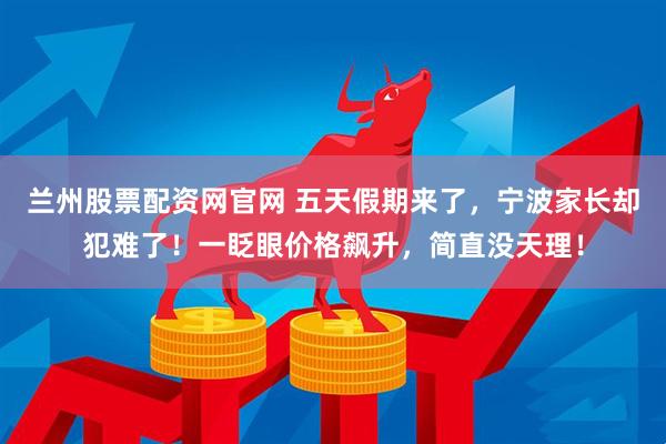 兰州股票配资网官网 五天假期来了，宁波家长却犯难了！一眨眼价格飙升，简直没天理！