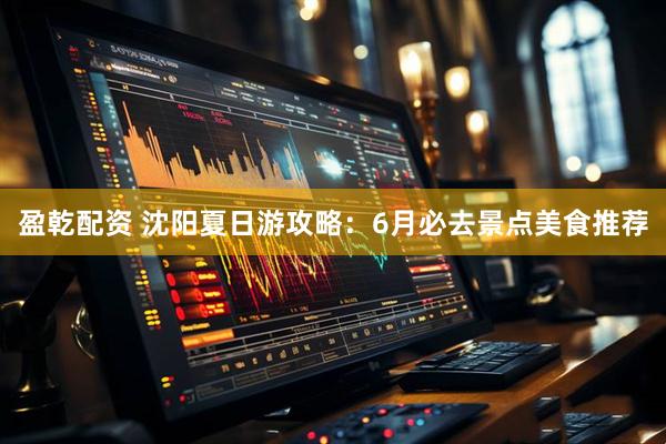 盈乾配资 沈阳夏日游攻略：6月必去景点美食推荐