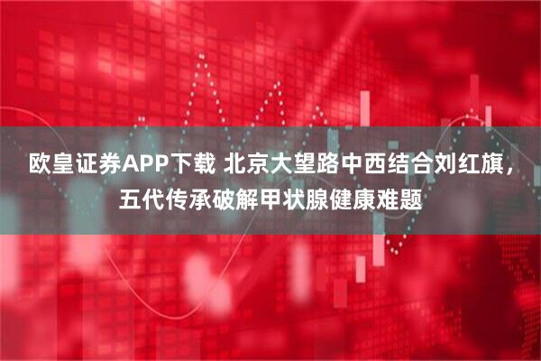 欧皇证券APP下载 北京大望路中西结合刘红旗，五代传承破解甲状腺健康难题