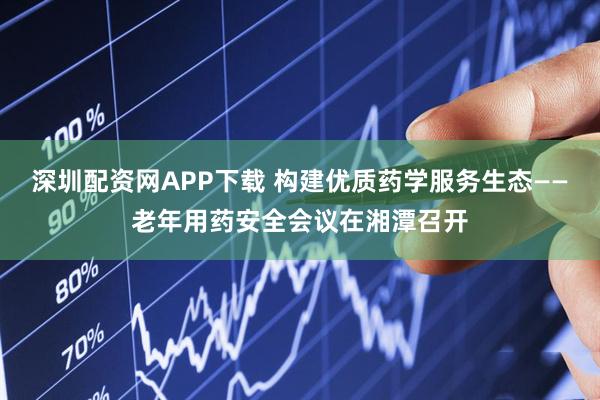 深圳配资网APP下载 构建优质药学服务生态——老年用药安全会议在湘潭召开
