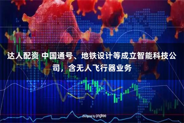 达人配资 中国通号、地铁设计等成立智能科技公司，含无人飞行器业务