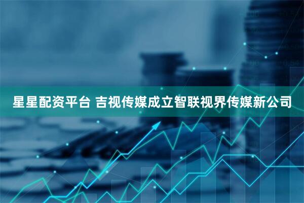 星星配资平台 吉视传媒成立智联视界传媒新公司