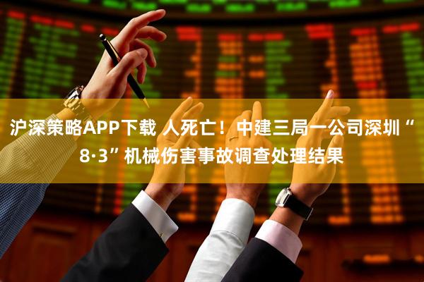 沪深策略APP下载 人死亡！中建三局一公司深圳“8·3”机械伤害事故调查处理结果
