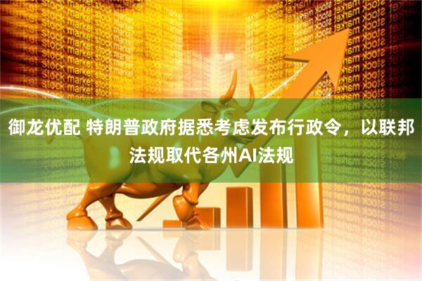 御龙优配 特朗普政府据悉考虑发布行政令，以联邦法规取代各州AI法规