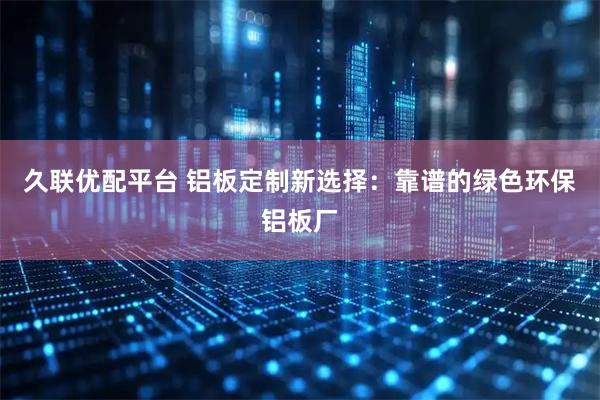 久联优配平台 铝板定制新选择：靠谱的绿色环保铝板厂