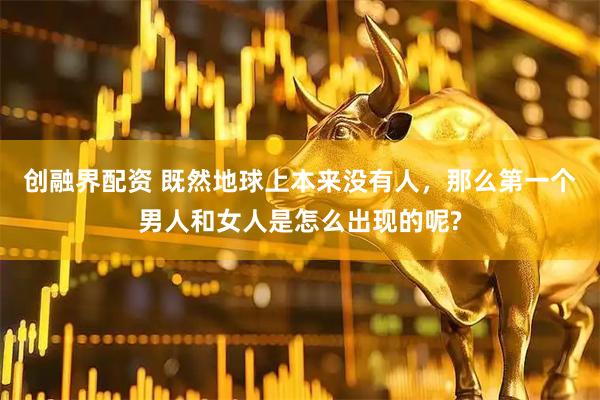 创融界配资 既然地球上本来没有人，那么第一个男人和女人是怎么出现的呢?