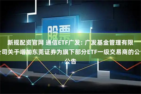 新规配资官网 通信ETF广发: 广发基金管理有限公司关于增加东莞证券为旗下部分ETF一级交易商的公告