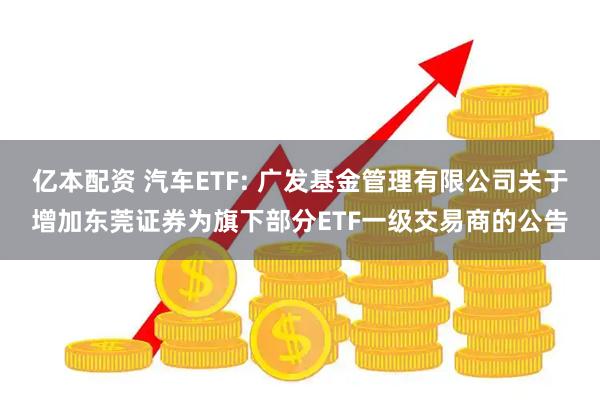 亿本配资 汽车ETF: 广发基金管理有限公司关于增加东莞证券为旗下部分ETF一级交易商的公告