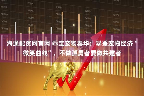 海通配资网官网 乖宝宠物秦华：攀登宠物经济“微笑曲线”，不做孤勇者要做共建者
