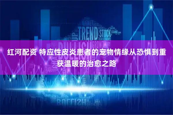 红河配资 特应性皮炎患者的宠物情缘从恐惧到重获温暖的治愈之路