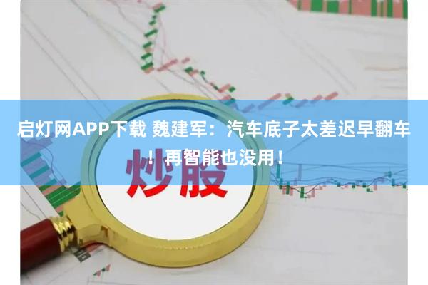 启灯网APP下载 魏建军：汽车底子太差迟早翻车！再智能也没用！
