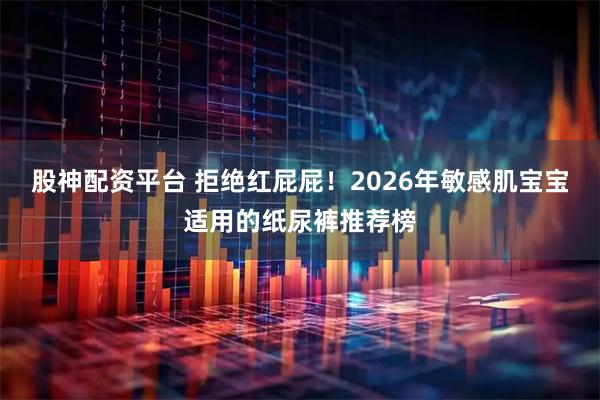 股神配资平台 拒绝红屁屁！2026年敏感肌宝宝适用的纸尿裤推荐榜