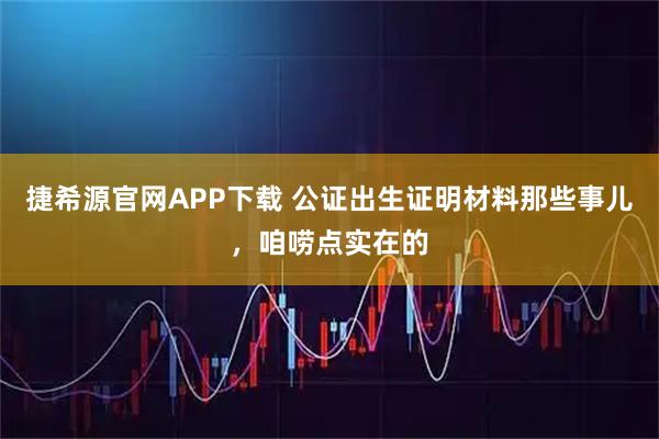 捷希源官网APP下载 公证出生证明材料那些事儿，咱唠点实在的