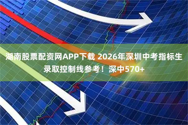 湖南股票配资网APP下载 2026年深圳中考指标生录取控制线参考！深中570+