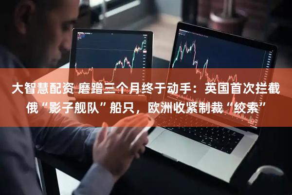 大智慧配资 磨蹭三个月终于动手：英国首次拦截俄“影子舰队”船只，欧洲收紧制裁“绞索”