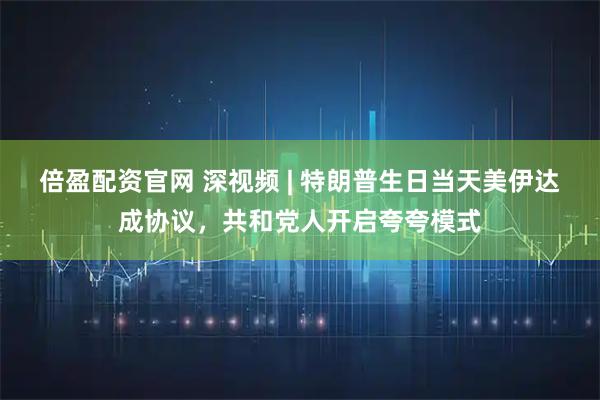 倍盈配资官网 深视频 | 特朗普生日当天美伊达成协议，共和党人开启夸夸模式