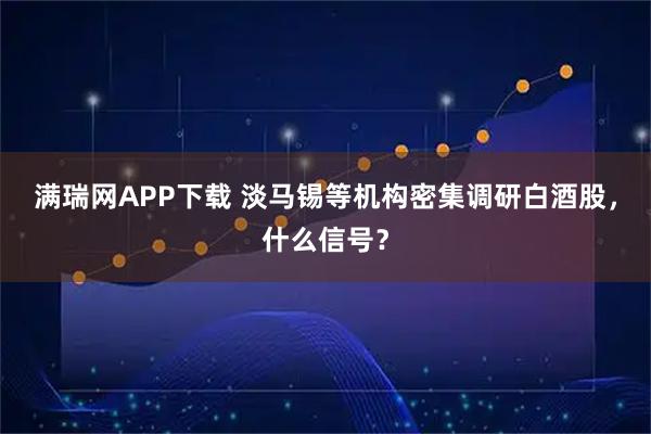 满瑞网APP下载 淡马锡等机构密集调研白酒股，什么信号？